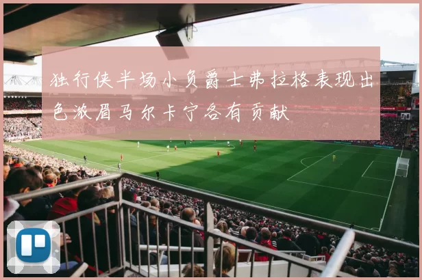 独行侠半场小负爵士弗拉格表现出色浓眉马尔卡宁各有贡献