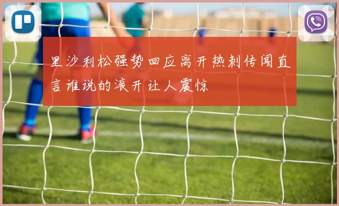 里沙利松强势回应离开热刺传闻直言谁说的滚开让人震惊