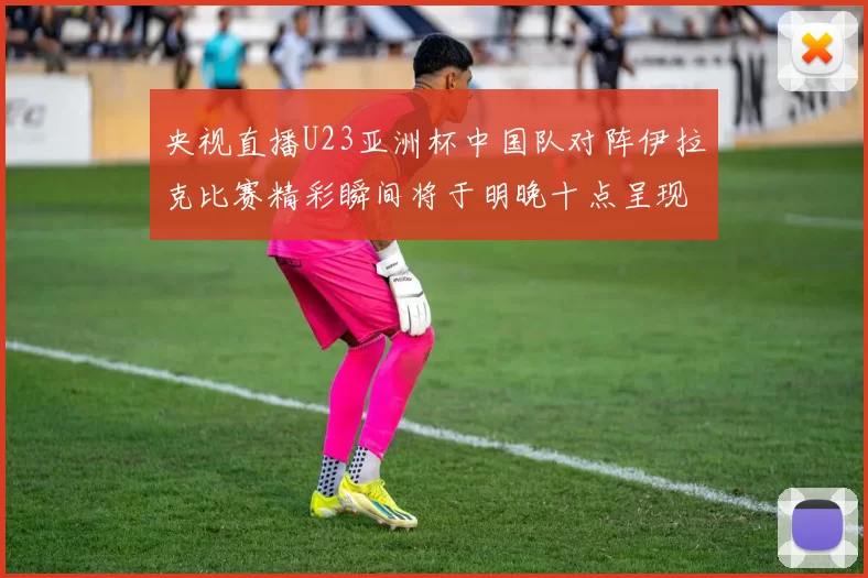央视直播U23亚洲杯中国队对阵伊拉克比赛精彩瞬间将于明晚十点呈现