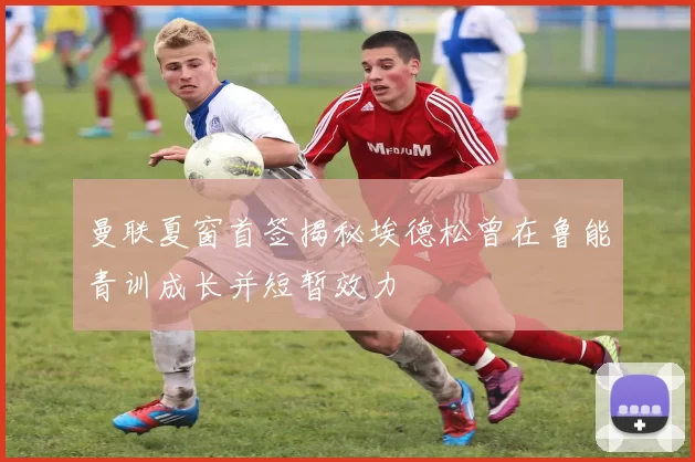 曼联夏窗首签揭秘埃德松曾在鲁能青训成长并短暂效力