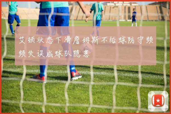 艾顿状态下滑詹姆斯不给球防守频频失误成球队隐患