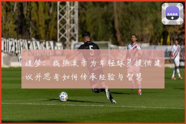 追梦：我热衷于为年轻球员提供建议并思考如何传承经验与智慧