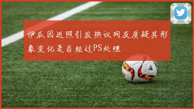 伊瓜因近照引发热议网友质疑其形象变化是否经过PS处理