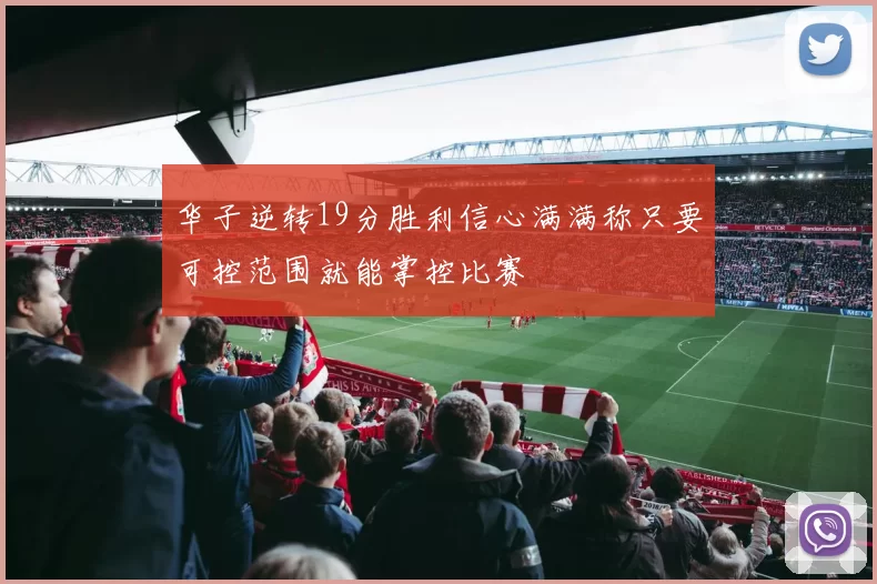 华子逆转19分胜利信心满满称只要可控范围就能掌控比赛