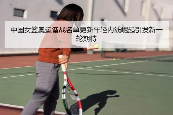 中国女篮奥运备战名单更新年轻内线崛起引发新一轮期待